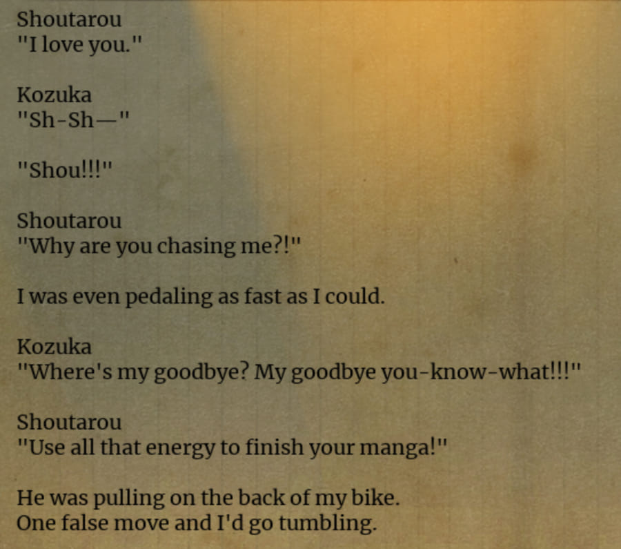 Partial UuultraC screenshot of a dialogue log. Shoutarou: 'I love you.' Kozuka: 'Sh-Sh— Shou!!' Shoutarou: 'Why are you chasing me?!' I was even pedaling as fast as I could. Kozuka: 'Where is my goodbye? My goodbye you-know-what!!!' Shoutarou: 'Use all that energy to finish your manga!' He was pulling on the back of my bike. One false move and I'd go down tumbling.