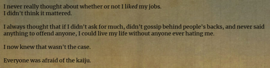 Partial UuultraC screenshot of a dialogue log. 'I never really thought about whether or not I liked my jobs. I didn't think it mattered. I always thought that if I didn't ask for much, didn't gossip behind people's backs, and never said anything to offend anyone, I could live my life without anyone ever hating me. I now knew that wasn't the case. Everyone was afraid of the kaiju.'